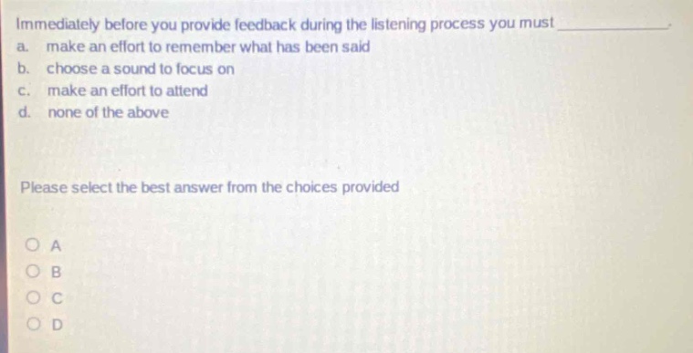immediately before you provide feedback during the listening process you must____. a. make an effort to remember what has been said b. choose a sound to focus on c. make an effort to attend d. none of the above please select the best answer from the choices provided
