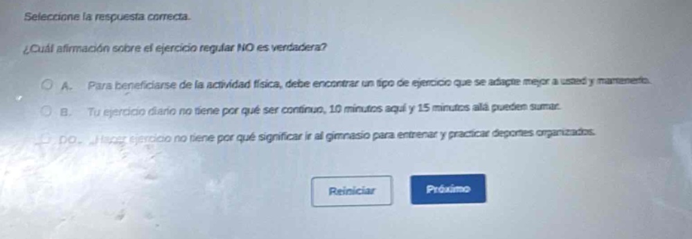 seleccione la respuesta correcta. ¿cuál afirmación sobre el ejercicio regular no es verdadera? a. para beneficiarse de la actividad física, debe encontrar un tipo de ejercicio que se adapte mejor a usted y mantenga. b. tu ejercicio diario no tiene por qué ser continuo, 10 minutos aquí y 15 minutos allá pueden sumar. c. hacer ejercicio no tiene por qué significar ir al gimnasio para entrenar y practicar deportes organizados.