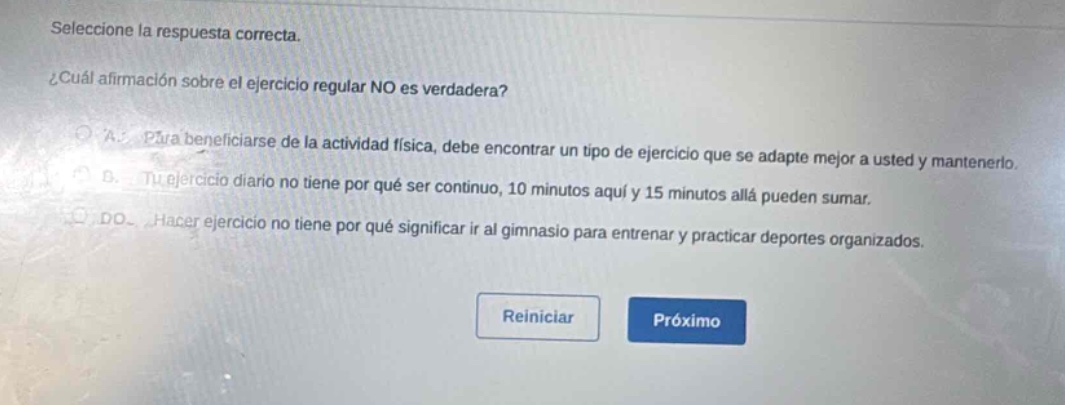 seleccione la respuesta correcta. ¿cuál afirmación sobre el ejercicio regular no es verdadera? a. para beneficiarse de la actividad física, debe encontrar un tipo de ejercicio que se adapte mejor a usted y mantenerlo. b. tu ejercicio diario no tiene por qué ser continuo, 10 minutos aquí y 15 minutos allá pueden sumar. do. hacer ejercicio no tiene por qué significar ir al gimnasio para entrenar y practicar deportes organizados. reiniciar próximo