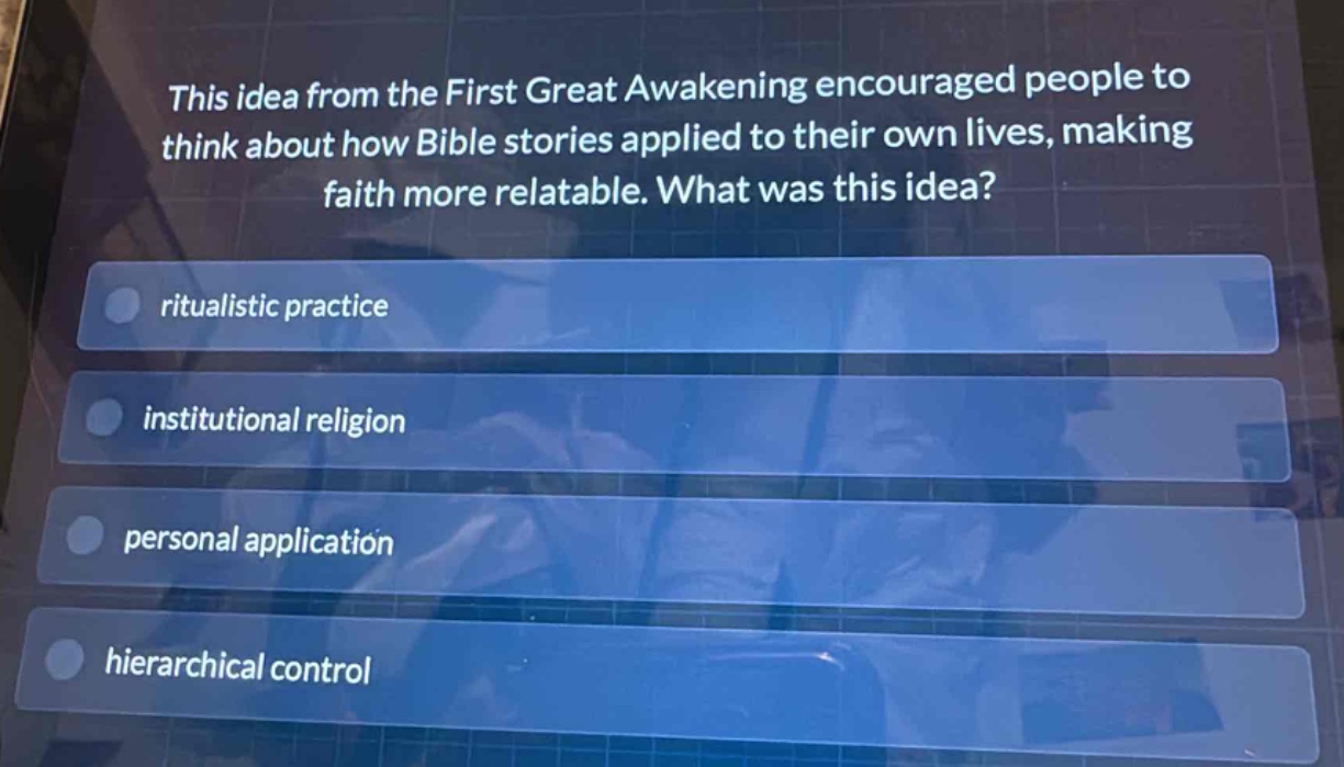 this idea from the first great awakening encouraged people to think about how bible stories applied to their own lives, making faith more relatable. what was this idea?\nritualistic practice\ninstitutional religion\npersonal application\nhierarchical control