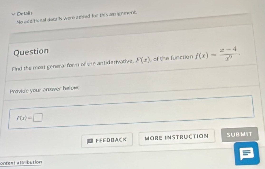 question\nfind the most general form of the antiderivative, $f(x)$, of the function $f(x)=\frac{x - 4}{x^{9}}$.\nprovide your answer below:\n$f(x)=square$