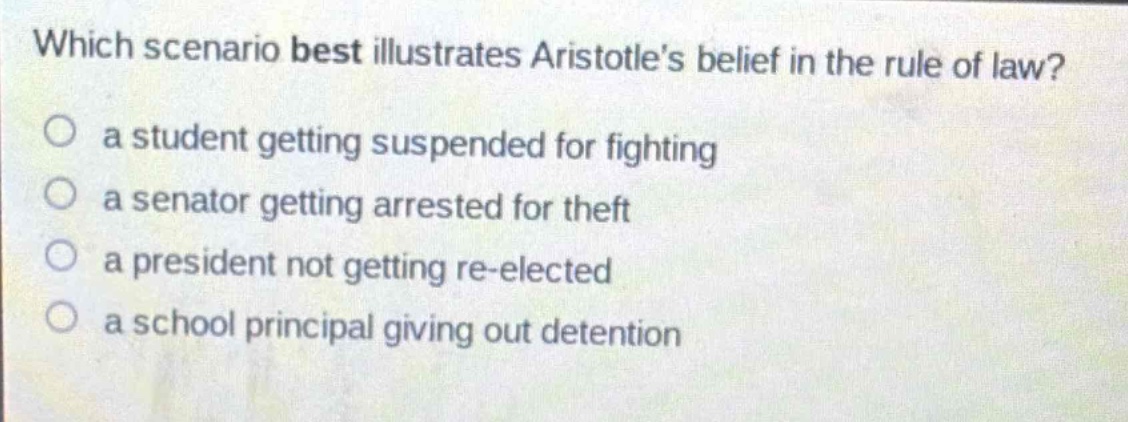 which scenario best illustrates aristotles belief in the rule of law?\n a student getting suspended for fighting\n a senator getting arrested for theft\n a president not getting re - elected\n a school principal giving out detention