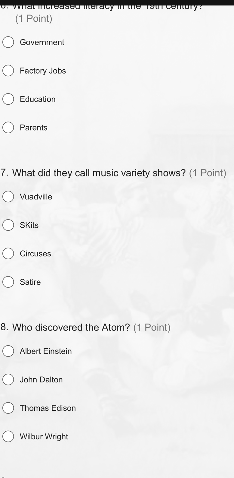 6. what increased literacy in the 19th century? (1 point)\ngovernment\nfactory jobs\neducation\nparents\n7. what did they call music variety shows? (1 point)\nvuadville\nskits\ncircuses\nsatire\n8. who discovered the atom? (1 point)\nalbert einstein\njohn dalton\nthomas edison\nwilbur wright