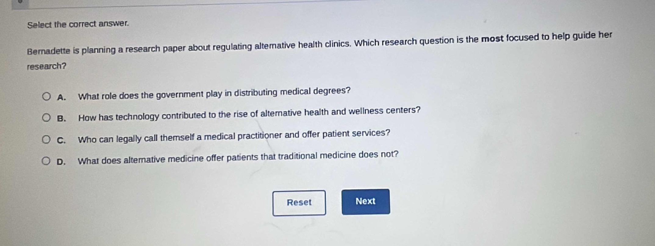 select the correct answer. bernadette is planning a research paper about regulating alternative health clinics. which research question is the most focused to help guide her research? a. what role does the government play in distributing medical degrees? b. how has technology contributed to the rise of alternative health and wellness centers? c. who can legally call themselves a medical practitioner and offer patient services? d. what does alternative medicine offer patients that traditional medicine does not?