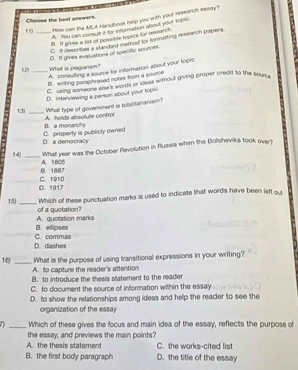 choose the best answers.\n11) how can the mla handbook help you with your research essay?\na. you can consult it for information about your topic.\nb. it gives a list of possible topics for research.\nc. it describes a standard method for formatting research papers.\nd. it gives evaluations of specific sources.\n12) what is plagiarism?\na. consulting a source for information about your topic\nb. writing paraphrased notes from a source\nc. using someone elses words or ideas without giving proper credit to the source\nd. interviewing a person about your topic\n13) what type of government is totalitarianism?\na. holds absolute control\nb. a monarchy\nc. property is publicly owned\nd. a democracy\n14) what year was the october revolution in russia when the bolsheviks took over?\na. 1805\nb. 1887\nc. 1910\nd. 1917\n15) which of these punctuation marks is used to indicate that words have been left out of a quotation?\na. quotation marks\nb. ellipses\nc. commas\nd. dashes\n16) what is the purpose of using transitional expressions in your writing?\na. to capture the readers attention\nb. to introduce the thesis statement to the reader\nc. to document the source of information within the essay\nd. to show the relationships among ideas and help the reader to see the organization of the essay\n17) which of these gives the focus and main idea of the essay, reflects the purpose of the essay, and previews the main points?\na. the thesis statement\nb. the first body paragraph\nc. the works - cited list\nd. the title of the essay