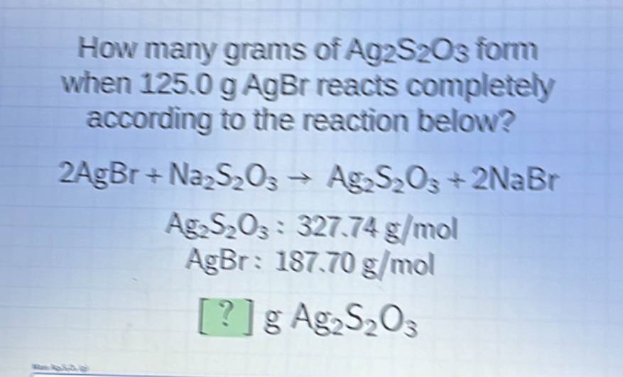 how many grams of ag₂s₂o₃ form when 125.0 g agbr reacts completely according to the reaction below? 2agbr + na₂s₂o₃ → ag₂s₂o₃ + 2nabr ag₂s₂o₃: 327.74 g/mol agbr: 187.70 g/mol ? g ag₂s₂o₃