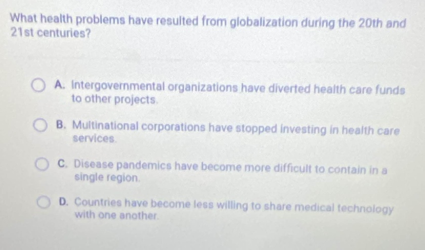 what health problems have resulted from globalization during the 20th and 21st centuries?\n\na. intergovernmental organizations have diverted health care funds to other projects.\n\nb. multinational corporations have stopped investing in health care services.\n\nc. disease pandemics have become more difficult to contain in a single region.\n\nd. countries have become less willing to share medical technology with one another.