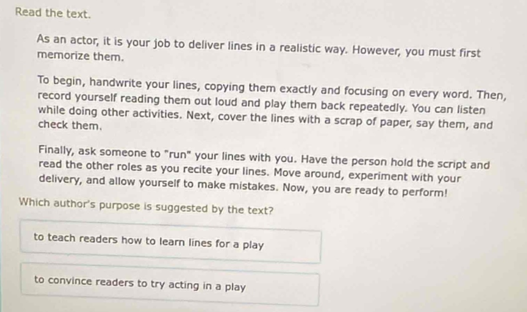 read the text.\nas an actor, it is your job to deliver lines in a realistic way. however, you must first memorize them.\nto begin, handwrite your lines, copying them exactly and focusing on every word. then, record yourself reading them out loud and play them back repeatedly. you can listen while doing other activities. next, cover the lines with a scrap of paper, say them, and check them.\nfinally, ask someone to \run\ your lines with you. have the person hold the script and read the other roles as you recite your lines. move around, experiment with your delivery, and allow yourself to make mistakes. now, you are ready to perform!\nwhich authors purpose is suggested by the text?\nto teach readers how to learn lines for a play\nto convince readers to try acting in a play