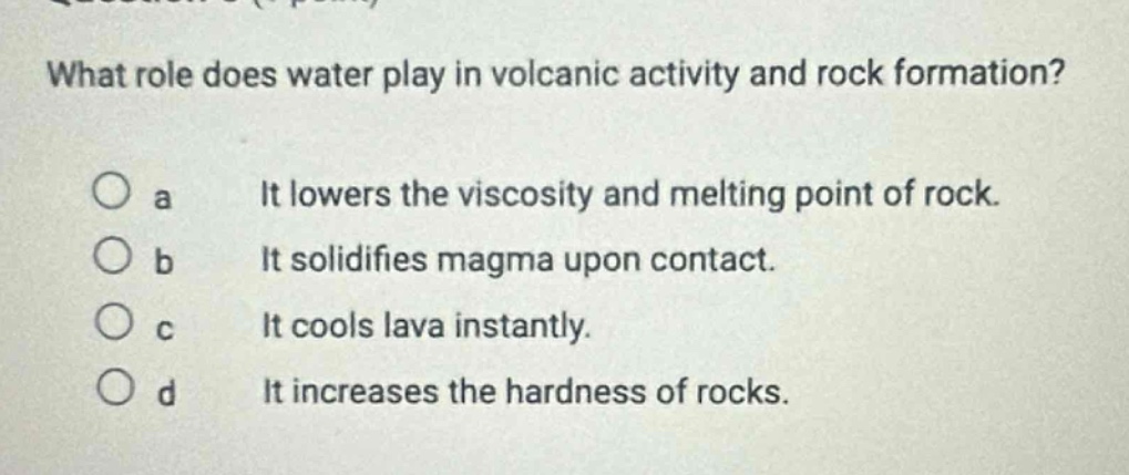 what role does water play in volcanic activity and rock formation?\no a it lowers the viscosity and melting point of rock.\no b it solidifies magma upon contact.\no c it cools lava instantly.\no d it increases the hardness of rocks.