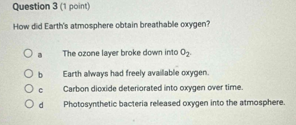 question 3 (1 point)\nhow did earths atmosphere obtain breathable oxygen?\no a the ozone layer broke down into o₂.\no b earth always had freely available oxygen.\no c carbon dioxide deteriorated into oxygen over time.\no d photosynthetic bacteria released oxygen into the atmosphere.