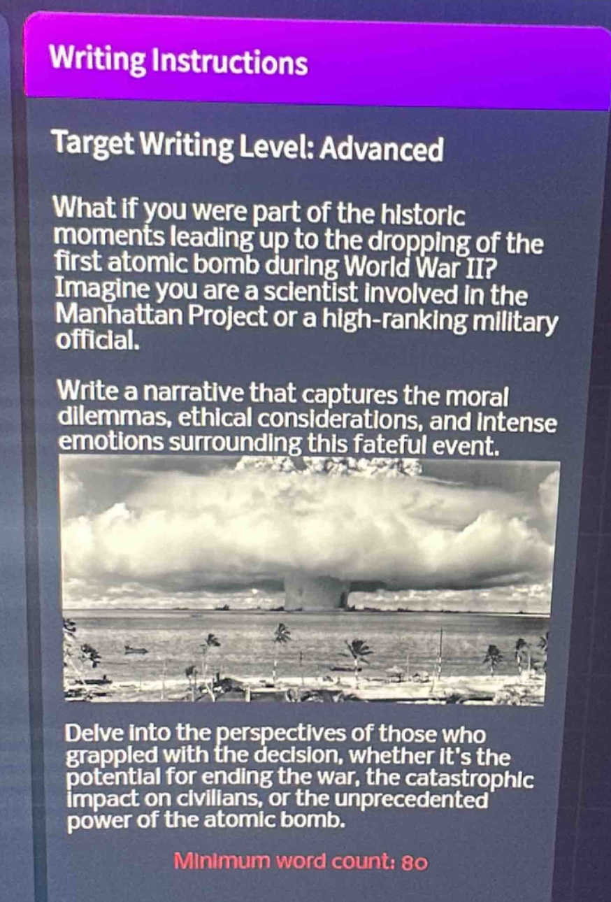 writing instructions\ntarget writing level: advanced\nwhat if you were part of the historic moments leading up to the dropping of the first atomic bomb during world war ii? imagine you are a scientist involved in the manhattan project or a high - ranking military official.\nwrite a narrative that captures the moral dilemmas, ethical considerations, and intense emotions surrounding this fateful event.\ndelve into the perspectives of those who grappled with the decision, whether its the potential for ending the war, the catastrophic impact on civilians, or the unprecedented power of the atomic bomb.\nminimum word count: 80