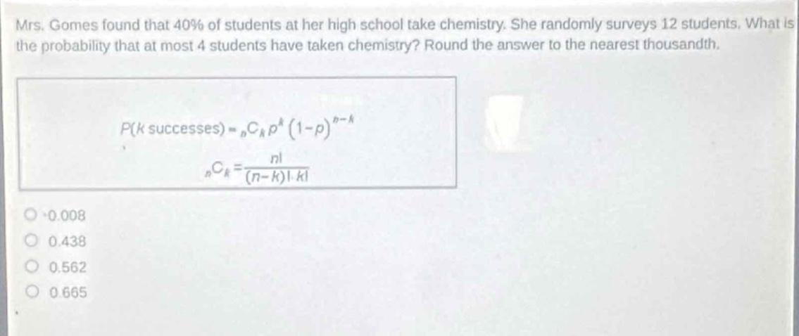 mrs. gomes found that 40% of students at her high school take chemistry. she randomly surveys 12 students. what is the probability that at most 4 students have taken chemistry? round the answer to the nearest thousandth.\np(k\text{ successes}) = _nc_kp^k(1 - p)^{n - k}\n_nc_k=\frac{n!}{(n - k)!k!}\n0.008\n0.438\n0.562\n0.665