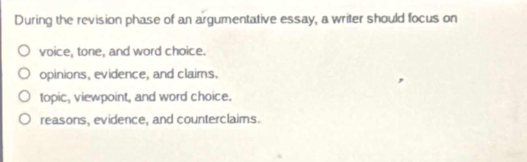 during the revision phase of an argumentative essay, a writer should focus on\no voice, tone, and word choice.\no opinions, evidence, and claims.\no topic, viewpoint, and word choice.\no reasons, evidence, and counterclaims.