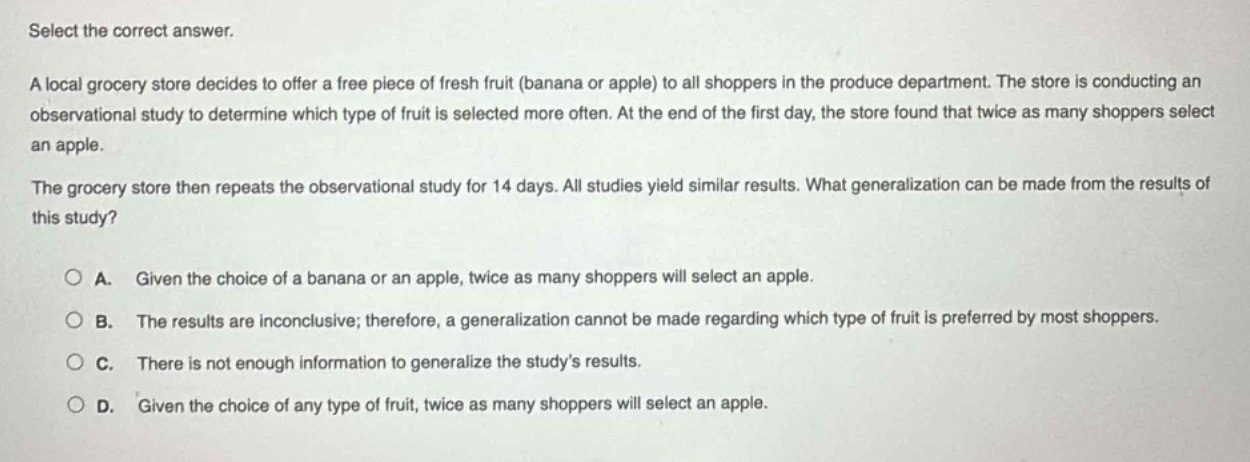 select the correct answer.\na local grocery store decides to offer a free piece of fresh fruit (banana or apple) to all shoppers in the produce department. the store is conducting an observational study to determine which type of fruit is selected more often. at the end of the first day, the store found that twice as many shoppers select an apple.\nthe grocery store then repeats the observational study for 14 days. all studies yield similar results. what generalization can be made from the results of this study?\n\na. given the choice of a banana or an apple, twice as many shoppers will select an apple.\nb. the results are inconclusive; therefore, a generalization cannot be made regarding which type of fruit is preferred by most shoppers.\nc. there is not enough information to generalize the study’s results.\nd. given the choice of any type of fruit, twice as many shoppers will select an apple.