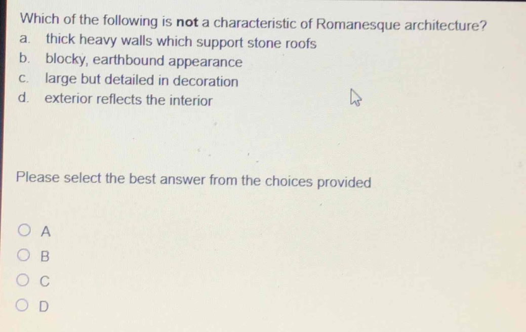 which of the following is not a characteristic of romanesque architecture? a. thick heavy walls which support stone roofs b. blocky, earthbound appearance c. large but detailed in decoration d. exterior reflects the interior please select the best answer from the choices provided
