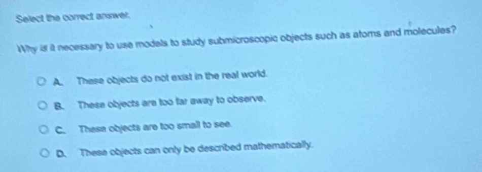 select the correct answer.\nwhy is it necessary to use models to study submicroscopic objects such as atoms and molecules?\na. these objects do not exist in the real world.\nb. these objects are too far away to observe.\nc. these objects are too small to see.\nd. these objects can only be described mathematically.