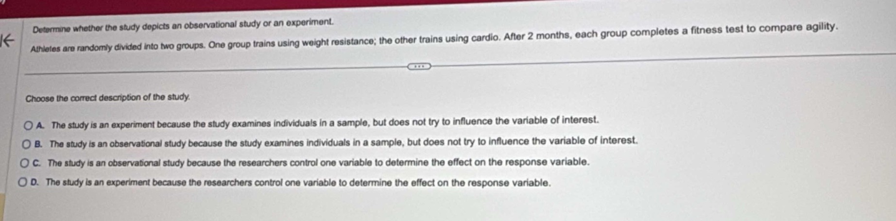 determine whether the study depicts an observational study or an experiment. athletes are randomly divided into two groups. one group trains using weight resistance; the other trains using cardio. after 2 months, each group completes a fitness test to compare agility. choose the correct description of the study. a. the study is an experiment because the study examines individuals in a sample, but does not try to influence the variable of interest. b. the study is an observational study because the study examines individuals in a sample, but does not try to influence the variable of interest. c. the study is an observational study because the researchers control one variable to determine the effect on the response variable. d. the study is an experiment because the researchers control one variable to determine the effect on the response variable.