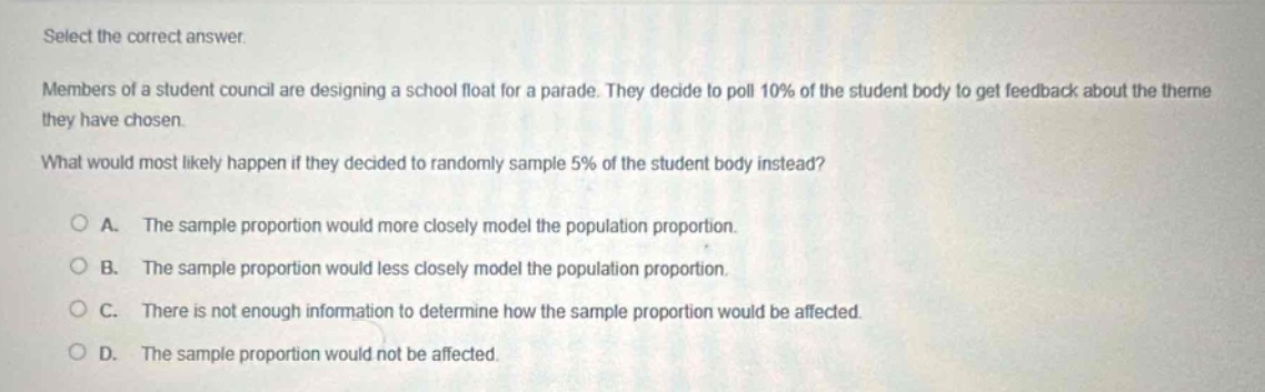 select the correct answer. members of a student council are designing a school float for a parade. they decide to poll 10% of the student body to get feedback about the theme they have chosen. what would most likely happen if they decided to randomly sample 5% of the student body instead? a. the sample proportion would more closely model the population proportion. b. the sample proportion would less closely model the population proportion. c. there is not enough information to determine how the sample proportion would be affected. d. the sample proportion would not be affected.