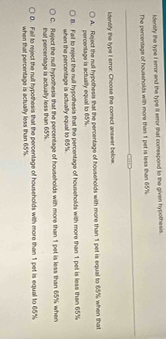 identify the type i error and the type ii error that correspond to the given hypothesis. the percentage of households with more than 1 pet is less than 65%. identify the type i error. choose the correct answer below. a. reject the null hypothesis that the percentage of households with more than 1 pet is equal to 65% when that percentage is actually equal to 65%. b. fail to reject the null hypothesis that the percentage of households with more than 1 pet is equal to 65% when the percentage is actually less than 65%. c. reject the null hypothesis that the percentage of households with more than 1 pet is less than 65% when that percentage is actually less than 65%. d. fail to reject the null hypothesis that the percentage of households with more than 1 pet is equal to 65% when that percentage is actually less than 65%.