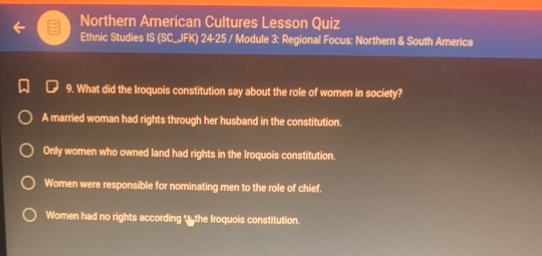 northern american cultures lesson quiz\nethnic studies is (sc - jfk) 24/25 / module 3: regional focus: northern & south america\n9. what did the iroquois constitution say about the role of women in society?\na married woman had rights through her husband in the constitution.\nonly women who owned land had rights in the iroquois constitution.\nwomen were responsible for nominating men to the role of chief.\nwomen had no rights according to the iroquois constitution.