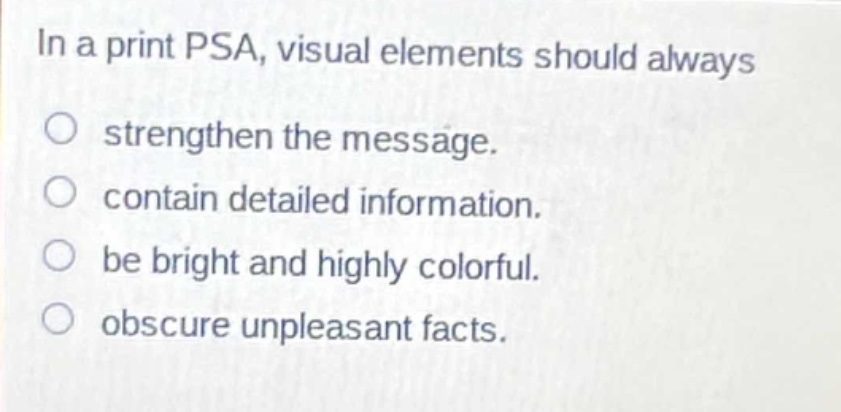 in a print psa, visual elements should always\nstrengthen the message.\ncontain detailed information.\nbe bright and highly colorful.\nobscure unpleasant facts.