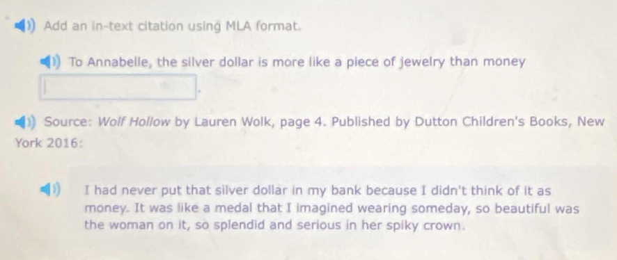 add an in - text citation using mla format.\nto annabelle, the silver dollar is more like a piece of jewelry than money\nsource: wolf hollow by lauren wolk, page 4. published by dutton childrens books, new york 2016:\ni had never put that silver dollar in my bank because i didnt think of it as money. it was like a medal that i imagined wearing someday, so beautiful was the woman on it, so splendid and serious in her spiky crown.