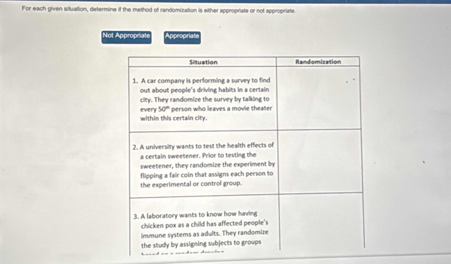 for each given situation, determine if the method of randomization is either appropriate or not appropriate.\nnot appropriate appropriate\nsituation randomization\n1. a car company is performing a survey to find out about people’s driving habits in a certain city. they randomize the survey by talking to every 50th person who leaves a movie theater within this certain city.\n2. a university wants to test the health effects of a certain sweetener. prior to testing the sweetener, they randomize the experiment by flipping a fair coin that assigns each person to the experimental or control group.\n3. a laboratory wants to know how having chicken pox as a child has affected people’s immune systems as adults. they randomize the study by assigning subjects to groups