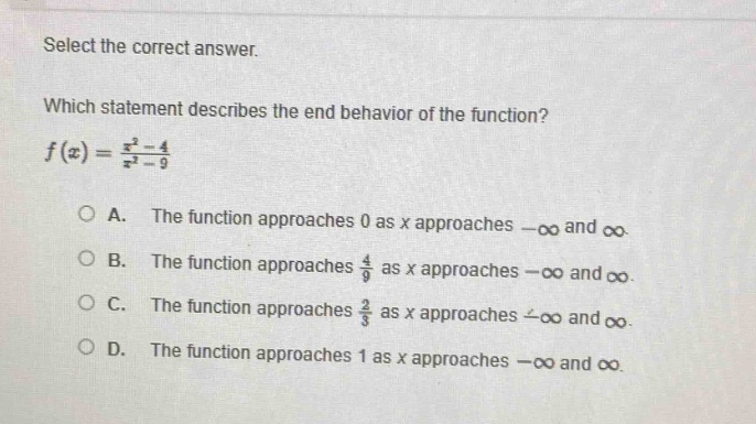 select the correct answer. which statement describes the end - behavior of the function? $f(x)=\frac{x^{2}-4}{x^{2}-9}$ a. the function approaches 0 as x approaches $-infty$ and $infty$. b. the function approaches $\frac{4}{9}$ as x approaches $-infty$ and $infty$. c. the function approaches $\frac{2}{3}$ as x approaches $-infty$ and $infty$. d. the function approaches 1 as x approaches $-infty$ and $infty$.