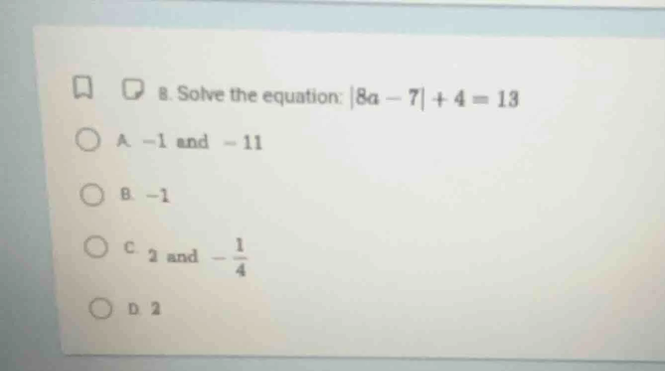 8. solve the equation: |8a - 7| + 4 = 13 a. -1 and -11 b. -1 c. 2 and -…
