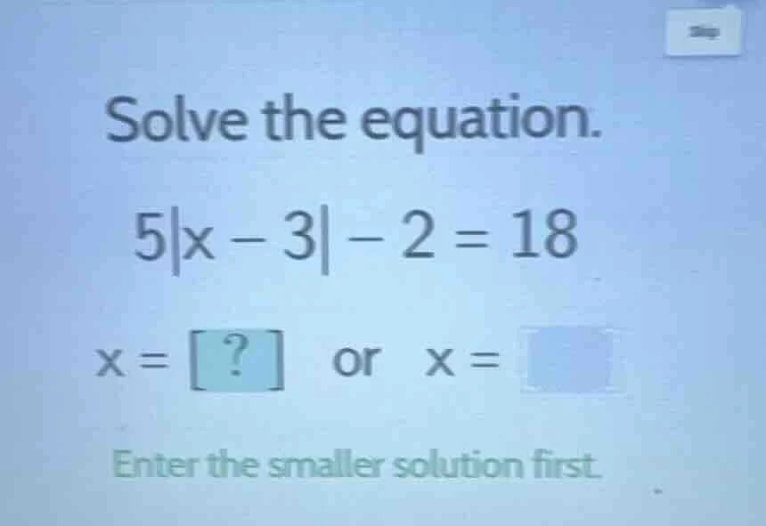 solve the equation. 5|x - 3| - 2 = 18 x = ? or x = enter the smaller so…