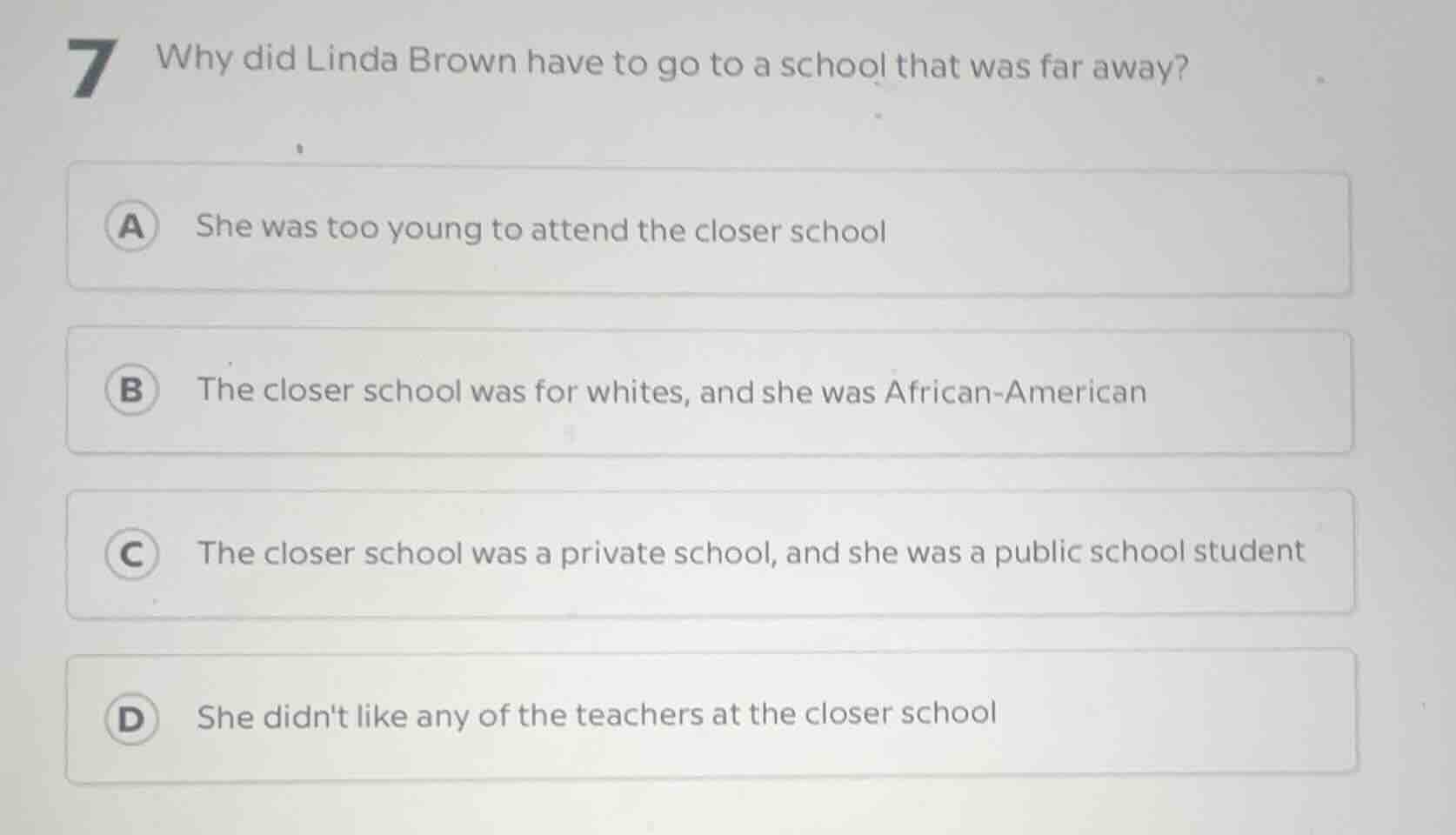 7 why did linda brown have to go to a school that was far away? a she w…