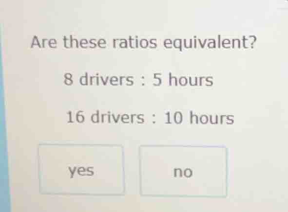 are these ratios equivalent? 8 drivers : 5 hours 16 drivers : 10 hours …
