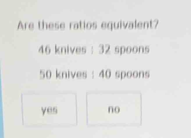 are these ratios equivalent? 46 knives : 32 spoons 50 knives : 40 spoon…