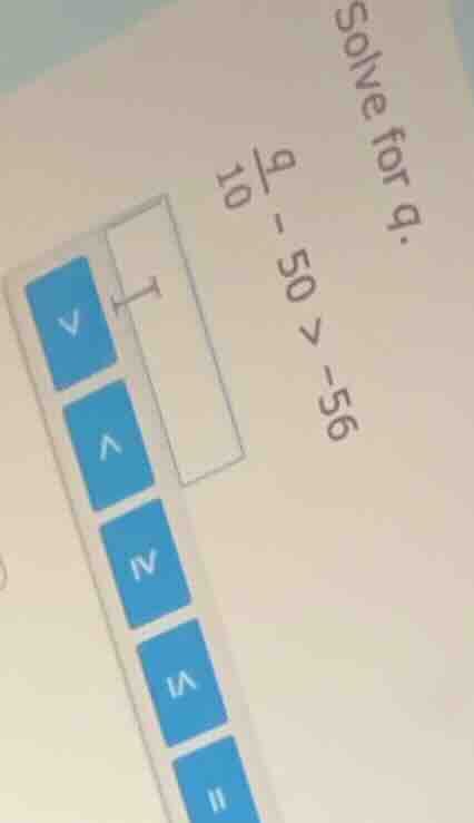 solve for q. \\frac{q}{10} - 50 > -56