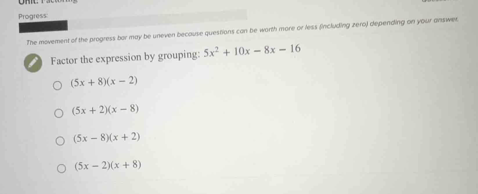 factor the expression by grouping: $5x^2 + 10x - 8x - 16$ $(5x + 8)(x -…