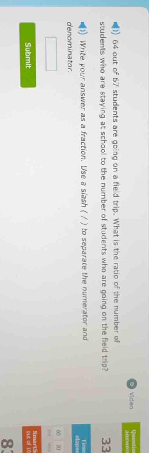 64 out of 67 students are going on a field trip. what is the ratio of t…