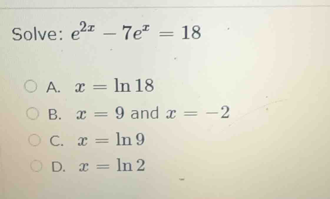 solve: $e^{2x} - 7e^{x} = 18$ a. $x = \\ln 18$ b. $x = 9$ and $x = -2$ …