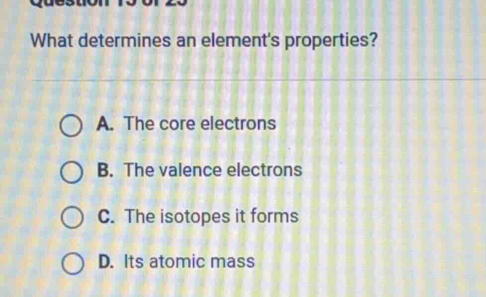 question 15 of 25 what determines an elements properties? a. the core e…