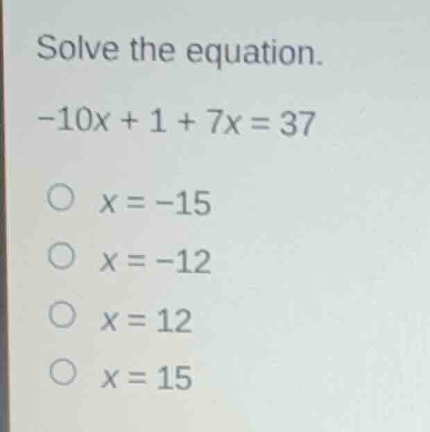 solve the equation. -10x + 1 + 7x = 37 x = -15 x = -12 x = 12 x = 15