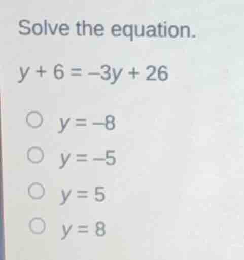 solve the equation. y + 6 = -3y + 26 ○ y = -8 ○ y = -5 ○ y = 5 ○ y = 8