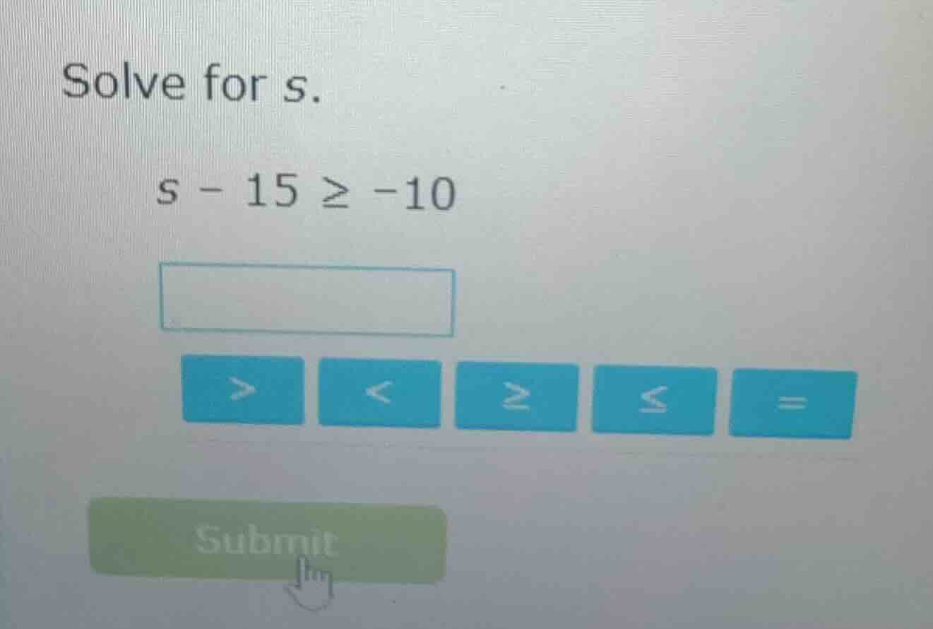solve for s. $s - 15 \\geq -10$