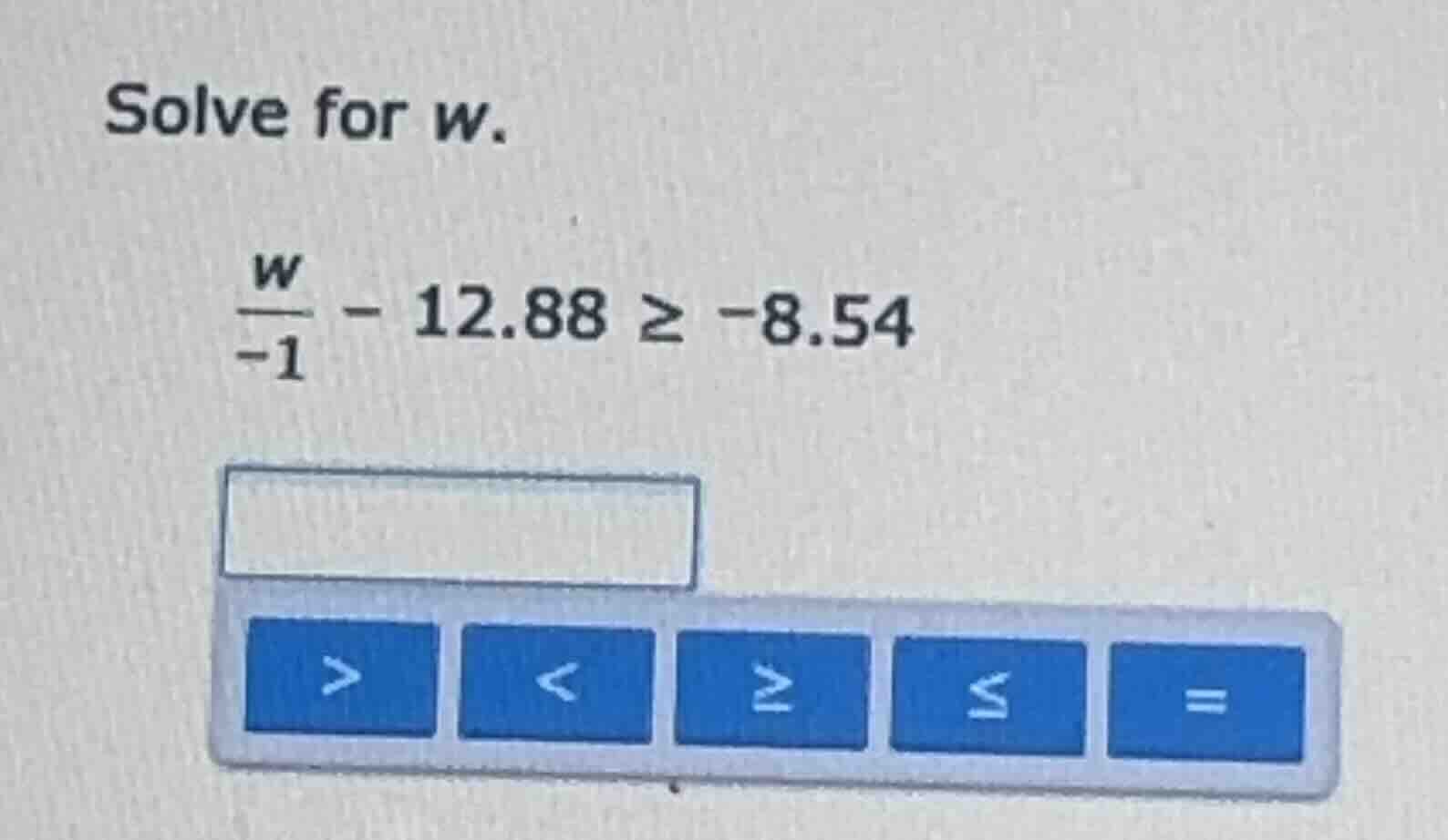 solve for w. \\(\\frac{w}{-1} - 12.88 \\geq -8.54\\)