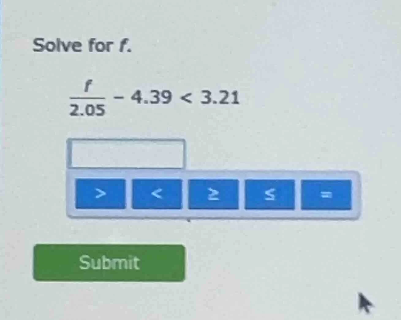 solve for f. \\(\\frac{f}{2.05} - 4.39 < 3.21\\)