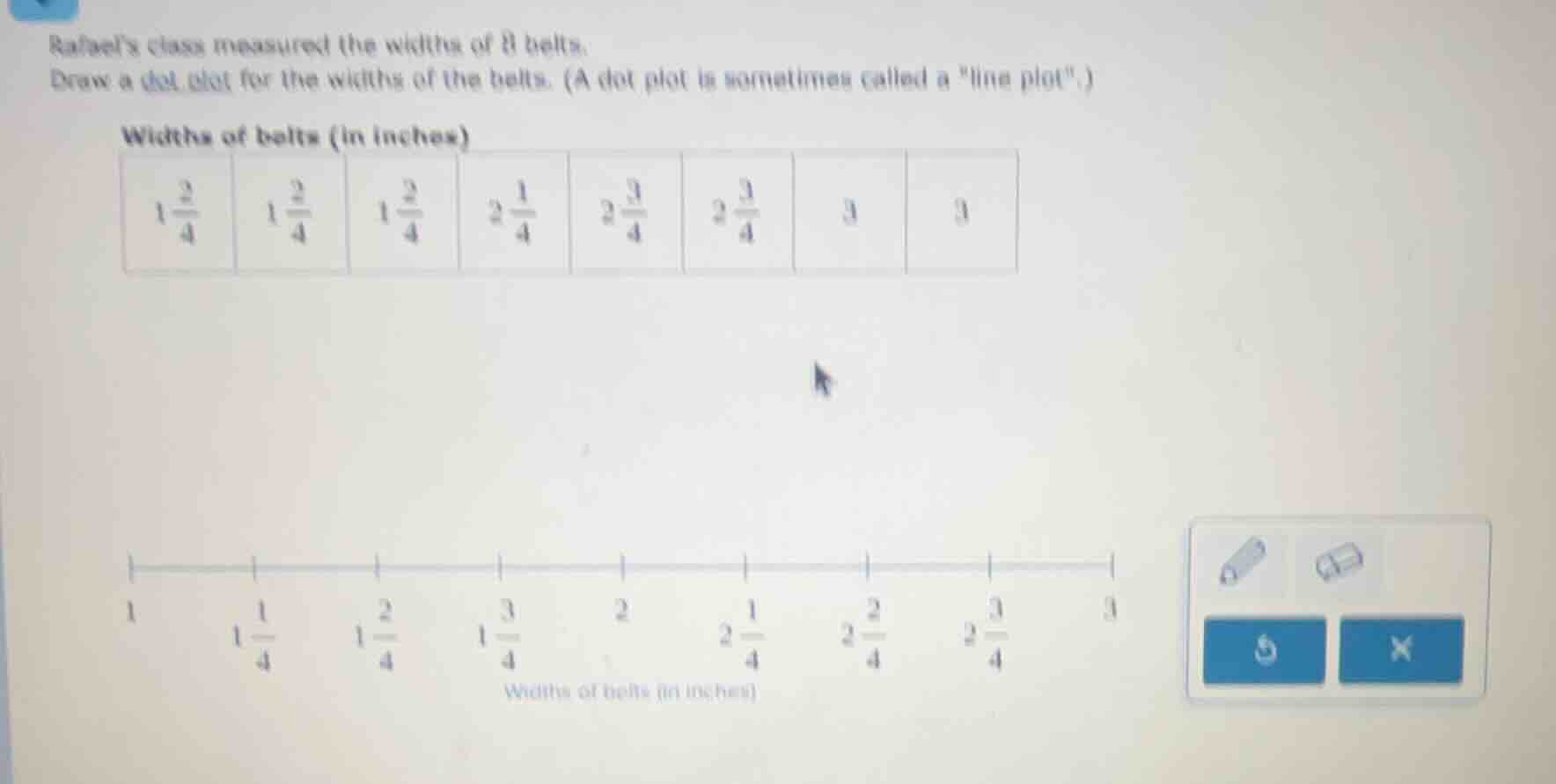 rafael’s class measured the widths of 8 belts. draw a dot plot for the …