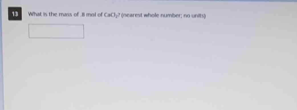 13 what is the mass of .8 mol of cacl₂? (nearest whole number; no units)