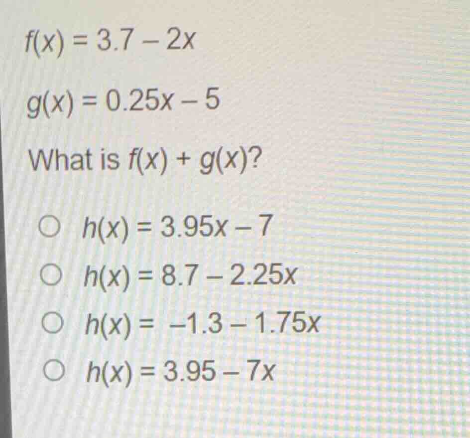 f(x) = 3.7 - 2x g(x) = 0.25x - 5 what is f(x) + g(x)? ○ h(x) = 3.95x - …