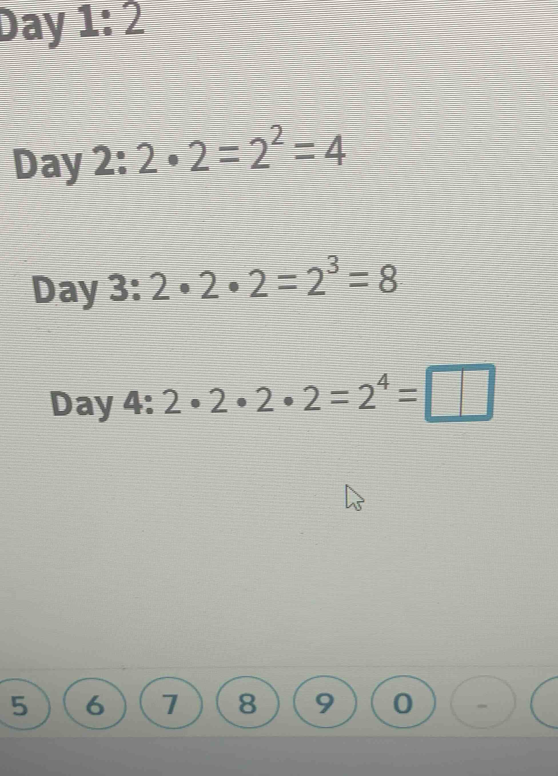 day 1: 2 day 2: $2\\cdot2 = 2^2 = 4$ day 3: $2\\cdot2\\cdot2 = 2^3 = 8$…