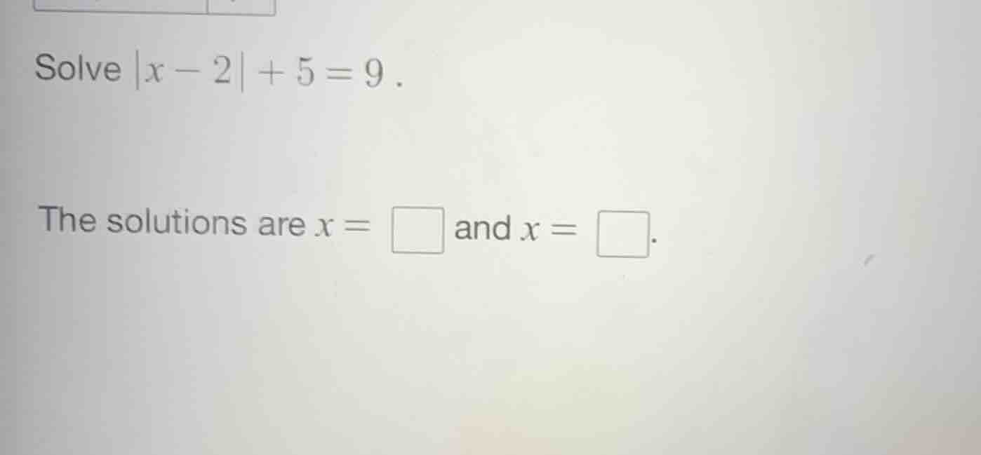 solve $|x - 2| + 5 = 9$. the solutions are $x = \\square$ and $x = \\sq…