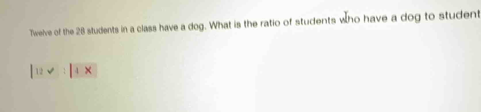twelve of the 28 students in a class have a dog. what is the ratio of s…