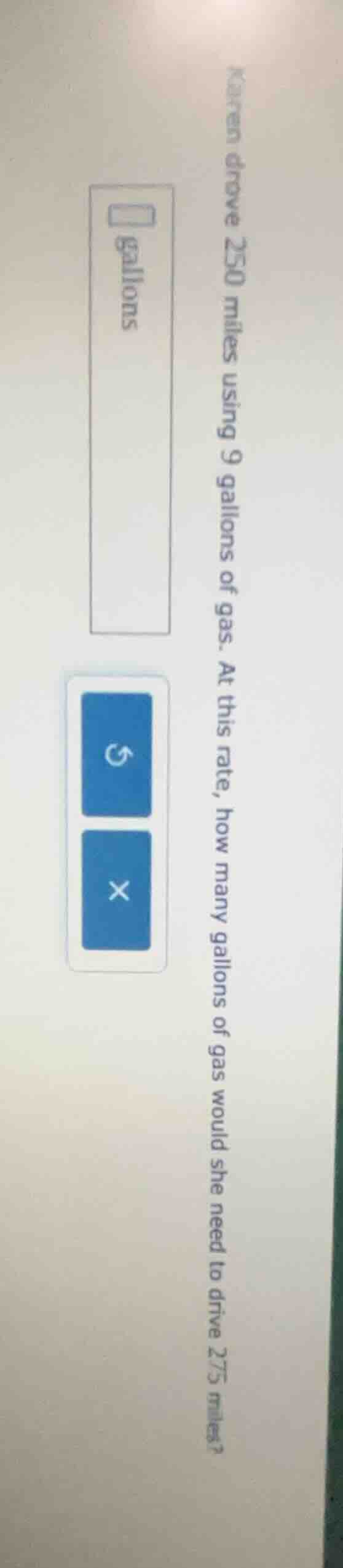 karen drove 250 miles using 9 gallons of gas. at this rate, how many ga…